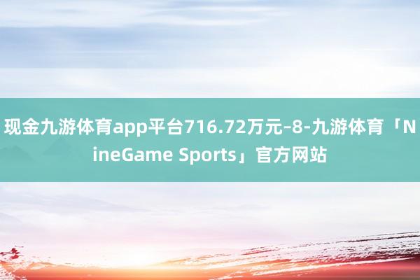 现金九游体育app平台716.72万元–8-九游体育「NineGame Sports」官方网站