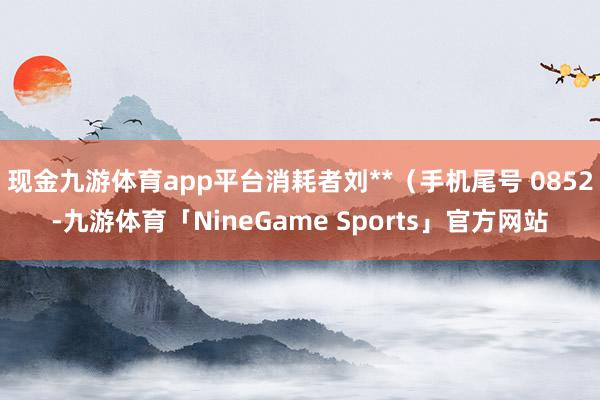 现金九游体育app平台消耗者刘**（手机尾号 0852-九游体育「NineGame Sports」官方网站