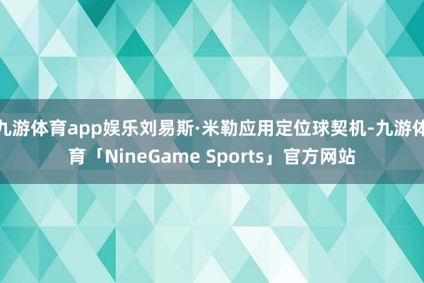 九游体育app娱乐刘易斯·米勒应用定位球契机-九游体育「NineGame Sports」官方网站