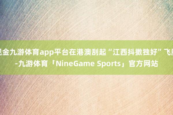 现金九游体育app平台在港澳刮起“江西抖擞独好”飞腾-九游体育「NineGame Sports」官方网站