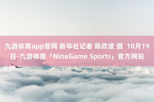 九游体育app官网 新华社记者 陈欣波 摄  10月19日-九游体育「NineGame Sports」官方网站