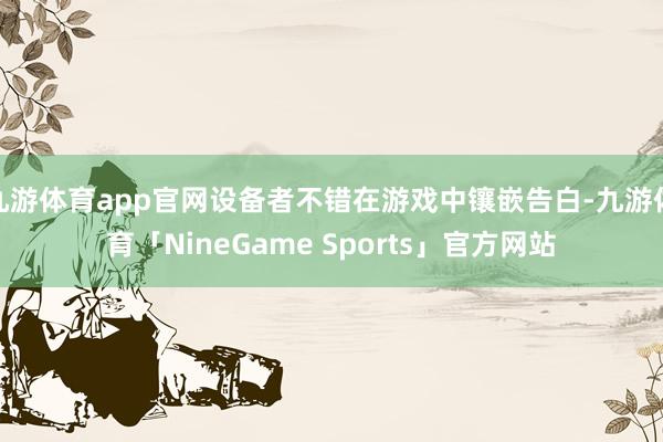 九游体育app官网设备者不错在游戏中镶嵌告白-九游体育「NineGame Sports」官方网站