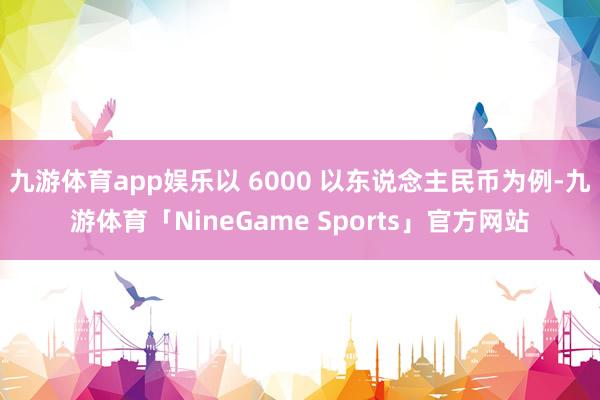 九游体育app娱乐以 6000 以东说念主民币为例-九游体育「NineGame Sports」官方网站