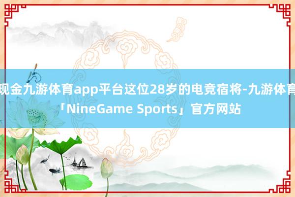 现金九游体育app平台这位28岁的电竞宿将-九游体育「NineGame Sports」官方网站