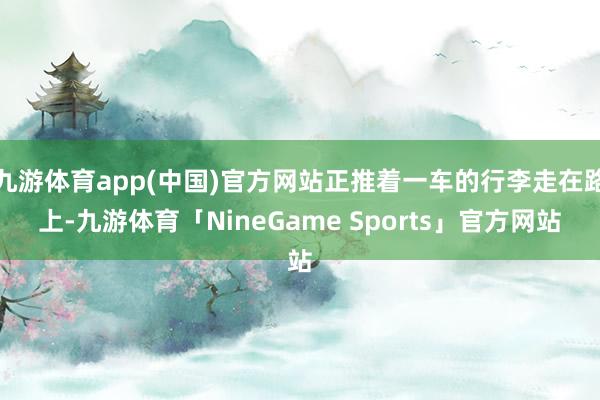 九游体育app(中国)官方网站正推着一车的行李走在路上-九游体育「NineGame Sports」官方网站