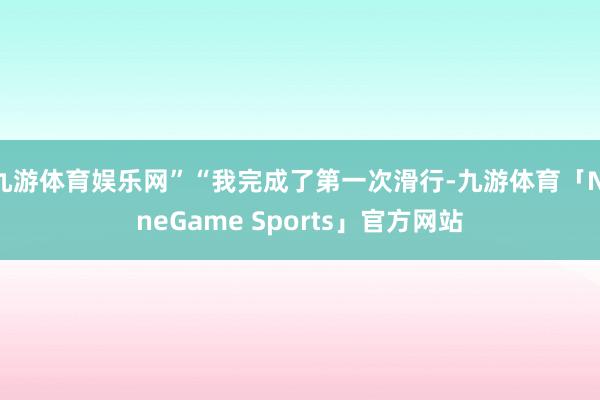 九游体育娱乐网”“我完成了第一次滑行-九游体育「NineGame Sports」官方网站