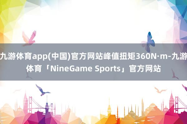 九游体育app(中国)官方网站峰值扭矩360N·m-九游体育「NineGame Sports」官方网站