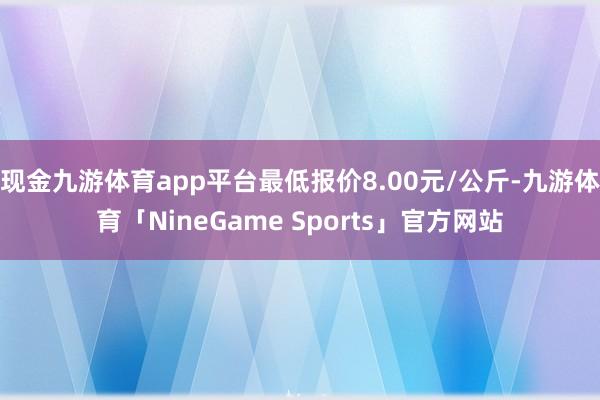 现金九游体育app平台最低报价8.00元/公斤-九游体育「NineGame Sports」官方网站