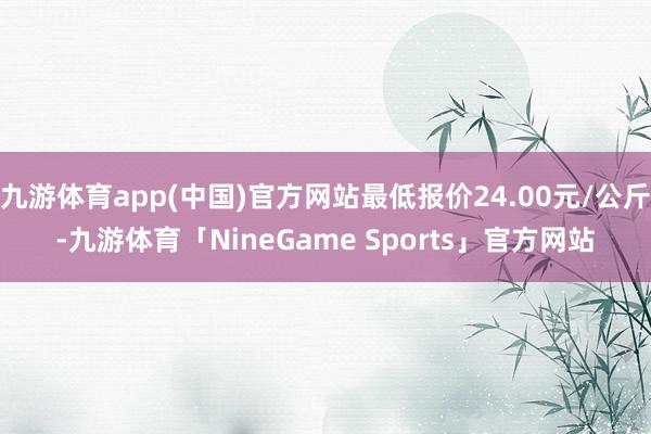 九游体育app(中国)官方网站最低报价24.00元/公斤-九游体育「NineGame Sports」官方网站