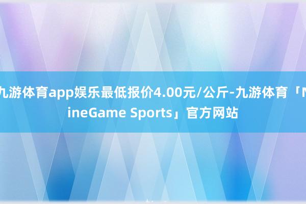 九游体育app娱乐最低报价4.00元/公斤-九游体育「NineGame Sports」官方网站