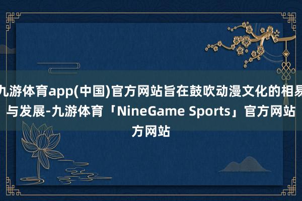 九游体育app(中国)官方网站旨在鼓吹动漫文化的相易与发展-九游体育「NineGame Sports」官方网站