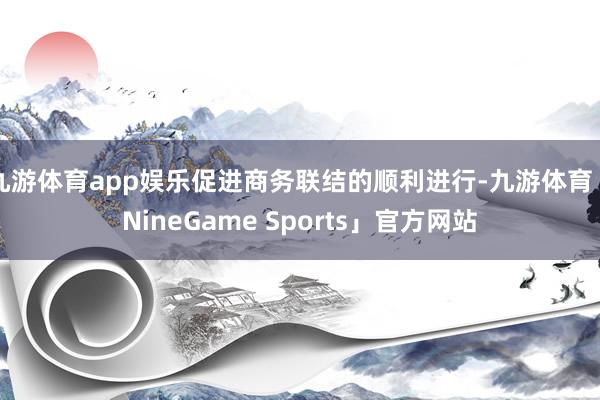 九游体育app娱乐促进商务联结的顺利进行-九游体育「NineGame Sports」官方网站