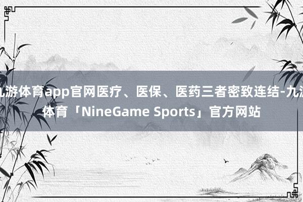 九游体育app官网医疗、医保、医药三者密致连结-九游体育「NineGame Sports」官方网站