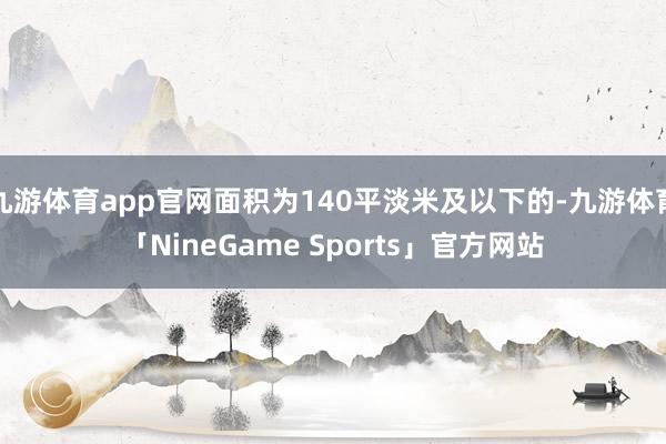 九游体育app官网面积为140平淡米及以下的-九游体育「NineGame Sports」官方网站