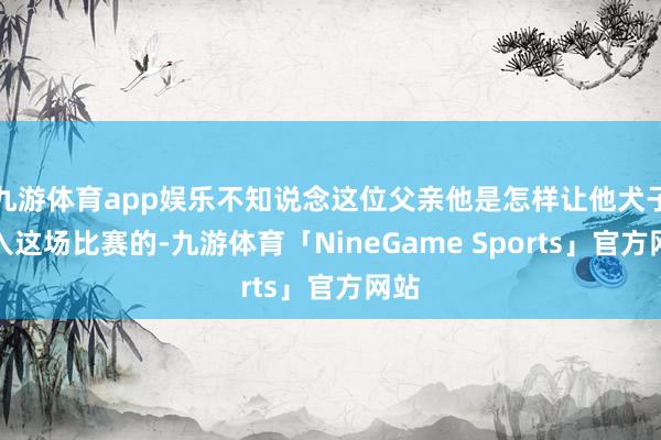 九游体育app娱乐不知说念这位父亲他是怎样让他犬子进入这场比赛的-九游体育「NineGame Sports」官方网站