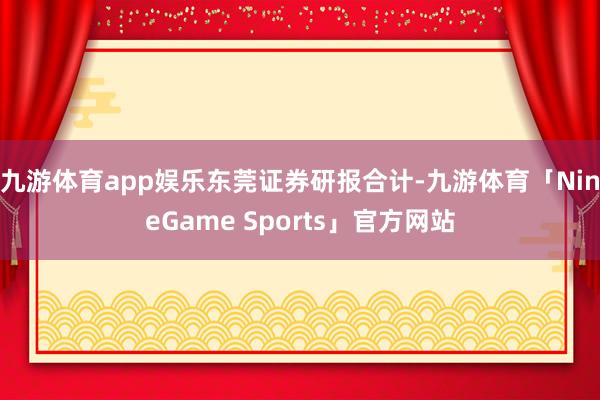 九游体育app娱乐　　东莞证券研报合计-九游体育「NineGame Sports」官方网站