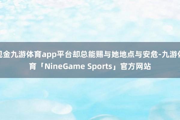 现金九游体育app平台却总能赐与她地点与安危-九游体育「NineGame Sports」官方网站