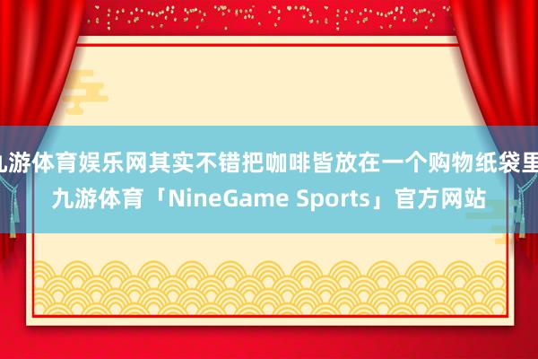 九游体育娱乐网其实不错把咖啡皆放在一个购物纸袋里-九游体育「NineGame Sports」官方网站