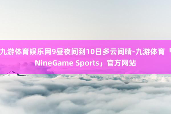 九游体育娱乐网　　9昼夜间到10日多云间晴-九游体育「NineGame Sports」官方网站