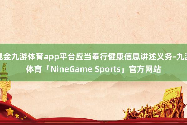 现金九游体育app平台应当奉行健康信息讲述义务-九游体育「NineGame Sports」官方网站