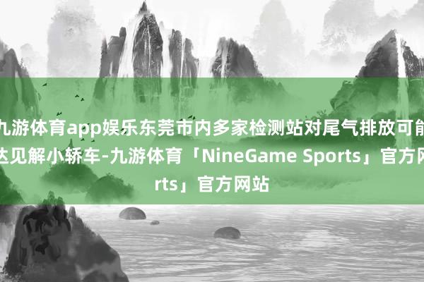 九游体育app娱乐东莞市内多家检测站对尾气排放可能不达见解小轿车-九游体育「NineGame Sports」官方网站