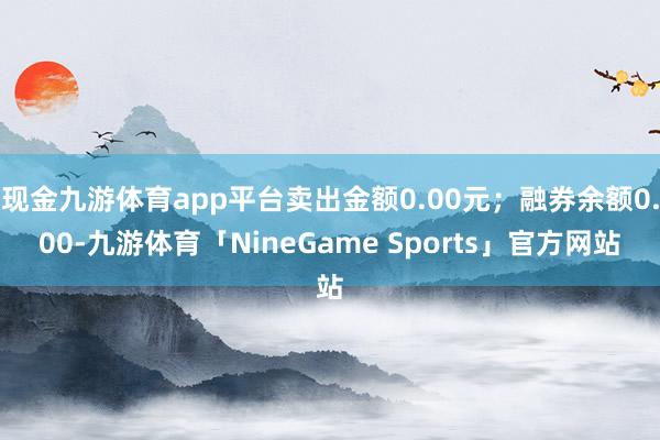 现金九游体育app平台卖出金额0.00元；融券余额0.00-九游体育「NineGame Sports」官方网站