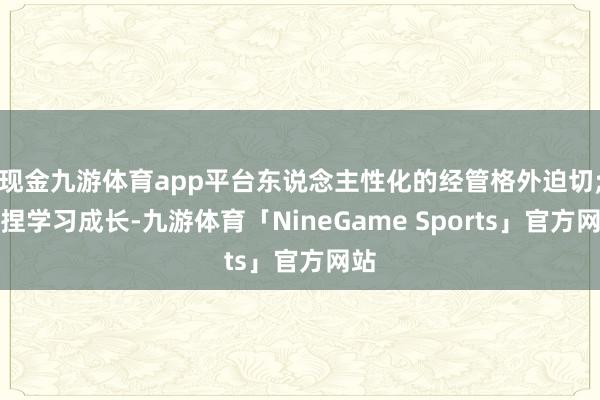 现金九游体育app平台东说念主性化的经管格外迫切;坚捏学习成长-九游体育「NineGame Sports」官方网站