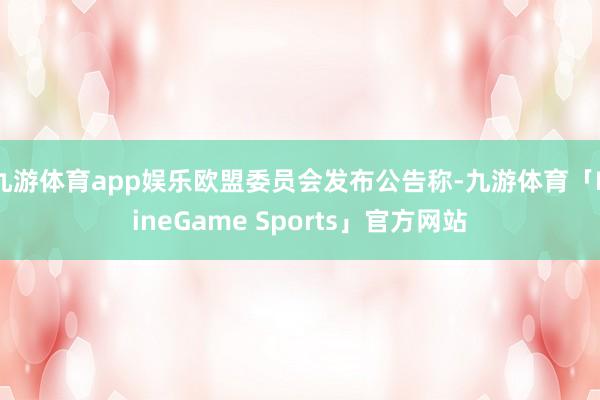 九游体育app娱乐欧盟委员会发布公告称-九游体育「NineGame Sports」官方网站