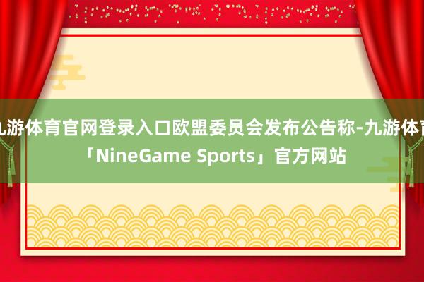 九游体育官网登录入口欧盟委员会发布公告称-九游体育「NineGame Sports」官方网站