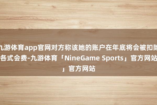 九游体育app官网对方称该她的账户在年底将会被扣除各式会费-九游体育「NineGame Sports」官方网站