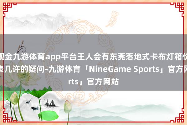 现金九游体育app平台王人会有东莞落地式卡布灯箱价钱表几许的疑问-九游体育「NineGame Sports」官方网站